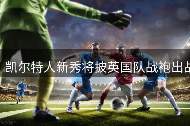 凯尔特人新秀将披英国队战袍出战世预赛
