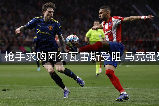 枪手求购阿尔瓦雷斯受阻 马竞强硬表态拒售核心